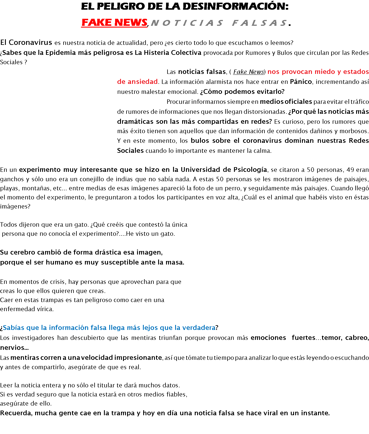 EL PELIGRO DE LA DESINFORMACIÓN: Fake News, noticias falsas. El Coronavirus es nuestra noticia de actualidad, pero ¿es cierto todo lo que escuchamos o leemos? ¿Sabes que la Epidemia más peligrosa es La Histeria Colectiva provocada por Rumores y Bulos que circulan por las Redes Sociales ? Las noticias falsas, ( Fake News) nos provocan miedo y estados de ansiedad. La información alarmista nos hace entrar en Pánico, incrementando así nuestro malestar emocional. ¿Cómo podemos evitarlo? Procurar informarnos siempre en medios oficiales para evitar el tráfico de rumores de informaciones que nos llegan distorsionadas. ¿Por qué las noticias más dramáticas son las más compartidas en redes? Es curioso, pero los rumores que más éxito tienen son aquellos que dan información de contenidos dañinos y morbosos. Y en este momento, los bulos sobre el coronavirus dominan nuestras Redes Sociales cuando lo importante es mantener la calma. En un experimento muy interesante que se hizo en la Universidad de Psicología, se citaron a 50 personas, 49 eran ganchos y sólo uno era un conejillo de indias que no sabía nada. A estas 50 personas se les mostraron imágenes de paisajes, playas, montañas, etc... entre medias de esas imágenes apareció la foto de un perro, y seguidamente más paisajes. Cuando llegó el momento del experimento, le preguntaron a todos los participantes en voz alta, ¿Cuál es el animal que habéis visto en éstas imágenes? Todos dijeron que era un gato. ¿Qué creéis que contestó la única persona que no conocía el experimento?....He visto un gato. Su cerebro cambió de forma drástica esa imagen, porque el ser humano es muy susceptible ante la masa. En momentos de crisis, hay personas que aprovechan para que creas lo que ellos quieren que creas. Caer en estas trampas es tan peligroso como caer en una enfermedad vírica. ¿Sabías que la información falsa llega más lejos que la verdadera? Los investigadores han descubierto que las mentiras triunfan porque provocan más emociones fuertes…temor, cabreo, nervios... Las mentiras corren a una velocidad impresionante, así que tómate tu tiempo para analizar lo que estás leyendo o escuchando y antes de compartirlo, asegúrate de que es real. Leer la noticia entera y no sólo el titular te dará muchos datos. Si es verdad seguro que la noticia estará en otros medios fiables, asegúrate de ello. Recuerda, mucha gente cae en la trampa y hoy en día una noticia falsa se hace viral en un instante. 