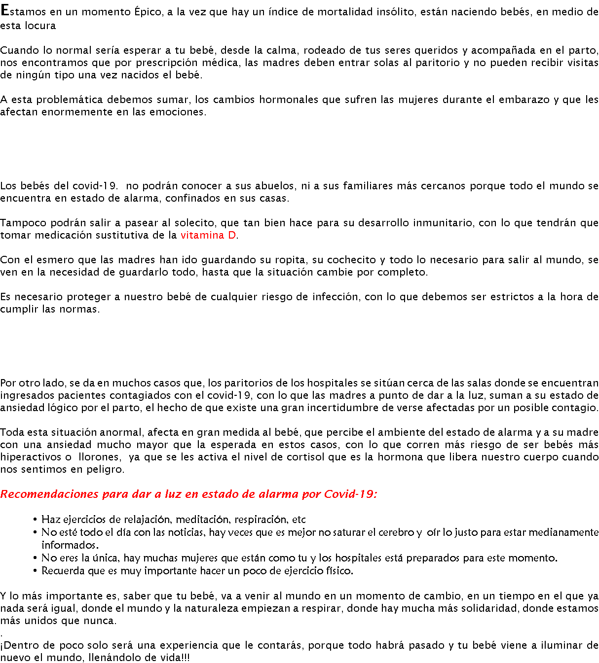 Estamos en un momento Épico, a la vez que hay un índice de mortalidad insólito, están naciendo bebés, en medio de esta locura Cuando lo normal sería esperar a tu bebé, desde la calma, rodeado de tus seres queridos y acompañada en el parto, nos encontramos que por prescripción médica, las madres deben entrar solas al paritorio y no pueden recibir visitas de ningún tipo una vez nacidos el bebé. A esta problemática debemos sumar, los cambios hormonales que sufren las mujeres durante el embarazo y que les afectan enormemente en las emociones. Los bebés del covid-19. no podrán conocer a sus abuelos, ni a sus familiares más cercanos porque todo el mundo se encuentra en estado de alarma, confinados en sus casas. Tampoco podrán salir a pasear al solecito, que tan bien hace para su desarrollo inmunitario, con lo que tendrán que tomar medicación sustitutiva de la vitamina D. Con el esmero que las madres han ido guardando su ropita, su cochecito y todo lo necesario para salir al mundo, se ven en la necesidad de guardarlo todo, hasta que la situación cambie por completo. Es necesario proteger a nuestro bebé de cualquier riesgo de infección, con lo que debemos ser estrictos a la hora de cumplir las normas. Por otro lado, se da en muchos casos que, los paritorios de los hospitales se sitúan cerca de las salas donde se encuentran ingresados pacientes contagiados con el covid-19, con lo que las madres a punto de dar a la luz, suman a su estado de ansiedad lógico por el parto, el hecho de que existe una gran incertidumbre de verse afectadas por un posible contagio. Toda esta situación anormal, afecta en gran medida al bebé, que percibe el ambiente del estado de alarma y a su madre con una ansiedad mucho mayor que la esperada en estos casos, con lo que corren más riesgo de ser bebés más hiperactivos o llorones, ya que se les activa el nivel de cortisol que es la hormona que libera nuestro cuerpo cuando nos sentimos en peligro. Recomendaciones para dar a luz en estado de alarma por Covid-19: Haz ejercicios de relajación, meditación, respiración, etc No esté todo el día con las noticias, hay veces que es mejor no saturar el cerebro y oír lo justo para estar medianamente informados. No eres la única, hay muchas mujeres que están como tu y los hospitales está preparados para este momento. Recuerda que es muy importante hacer un poco de ejercicio físico. Y lo más importante es, saber que tu bebé, va a venir al mundo en un momento de cambio, en un tiempo en el que ya nada será igual, donde el mundo y la naturaleza empiezan a respirar, donde hay mucha más solidaridad, donde estamos más unidos que nunca. . ¡Dentro de poco solo será una experiencia que le contarás, porque todo habrá pasado y tu bebé viene a iluminar de nuevo el mundo, llenándolo de vida!!!